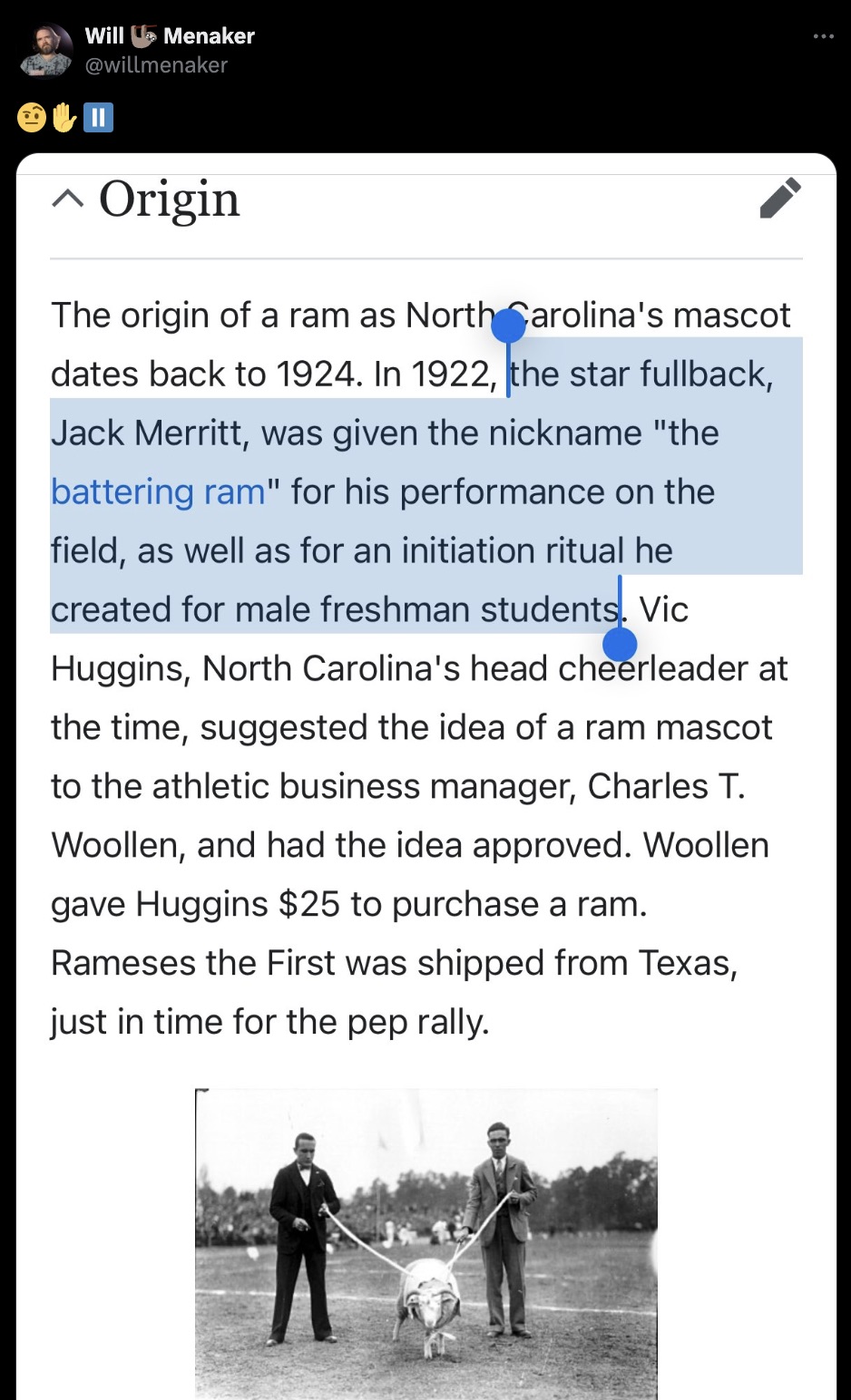 screenshot - Will Menaker Origin The origin of a ram as North Carolina's mascot dates back to 1924. In 1922, the star fullback, Jack Merritt, was given the nickname "the battering ram" for his performance on the field, as well as for an initiation ritual 